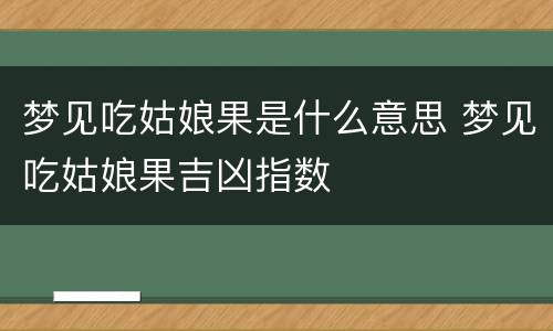 梦见吃姑娘果是什么意思 梦见吃姑娘果吉凶指数