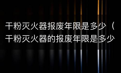 干粉灭火器报废年限是多少（干粉灭火器的报废年限是多少）