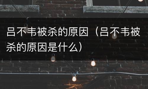 吕不韦被杀的原因（吕不韦被杀的原因是什么）