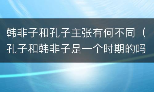 韩非子和孔子主张有何不同（孔子和韩非子是一个时期的吗）