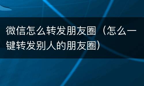 微信怎么转发朋友圈（怎么一键转发别人的朋友圈）