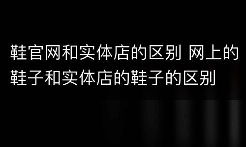 鞋官网和实体店的区别 网上的鞋子和实体店的鞋子的区别