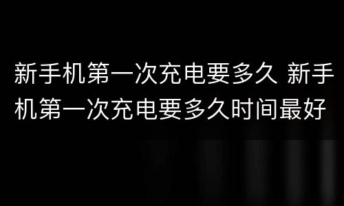 新手机第一次充电要多久 新手机第一次充电要多久时间最好