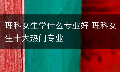 理科女生学什么专业好 理科女生十大热门专业
