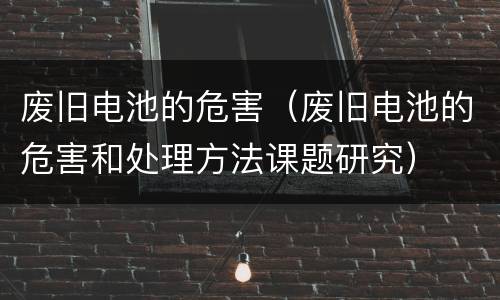 废旧电池的危害（废旧电池的危害和处理方法课题研究）