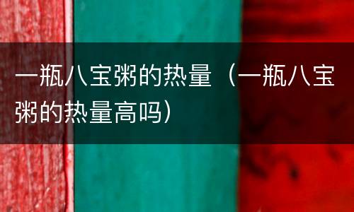 一瓶八宝粥的热量（一瓶八宝粥的热量高吗）