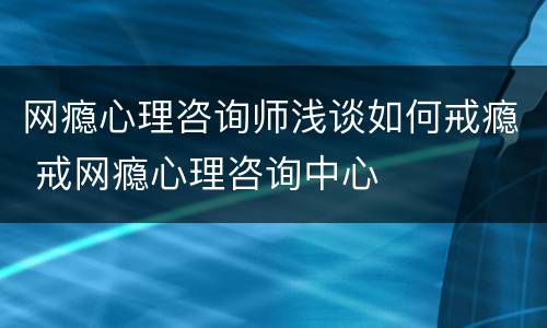 网瘾心理咨询师浅谈如何戒瘾 戒网瘾心理咨询中心