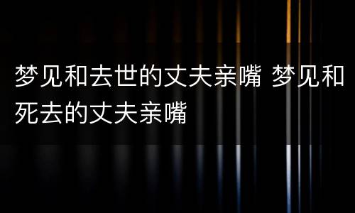 梦见和去世的丈夫亲嘴 梦见和死去的丈夫亲嘴