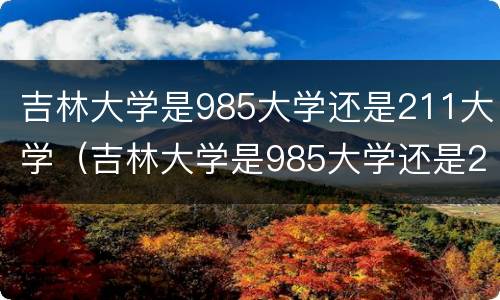 吉林大学是985大学还是211大学（吉林大学是985大学还是211大学?）