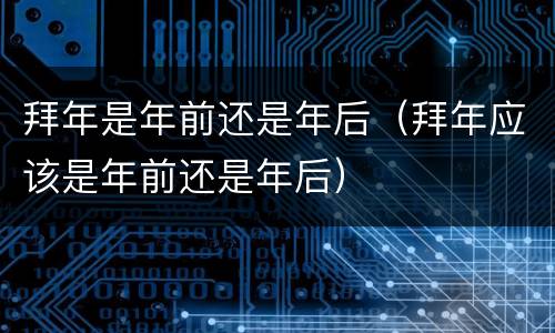 拜年是年前还是年后（拜年应该是年前还是年后）
