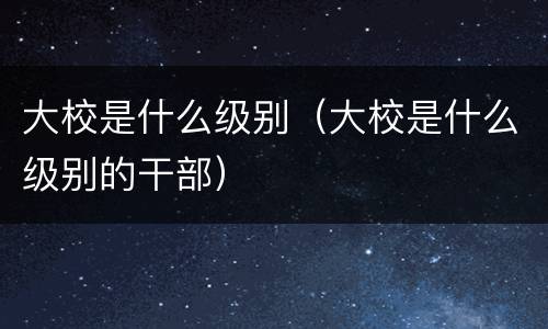 大校是什么级别（大校是什么级别的干部）