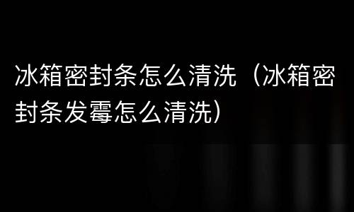 冰箱密封条怎么清洗（冰箱密封条发霉怎么清洗）