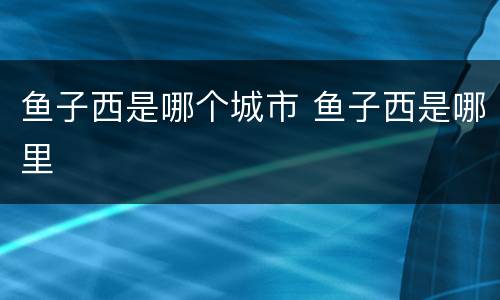 鱼子西是哪个城市 鱼子西是哪里