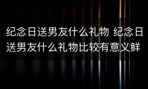 纪念日送男友什么礼物 纪念日送男友什么礼物比较有意义鲜花