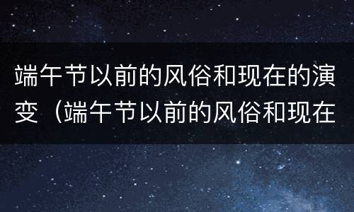 端午节以前的风俗和现在的演变（端午节以前的风俗和现在的演变视频）