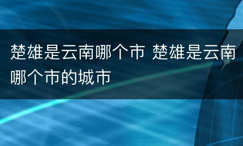 楚雄是云南哪个市 楚雄是云南哪个市的城市
