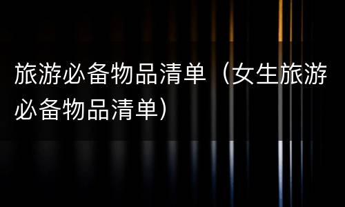 旅游必备物品清单（女生旅游必备物品清单）