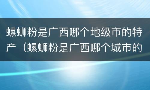 螺蛳粉是广西哪个地级市的特产（螺蛳粉是广西哪个城市的小吃）