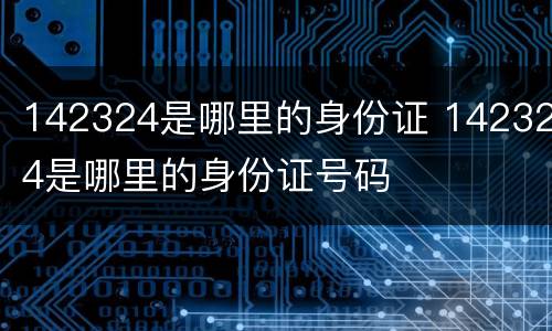 142324是哪里的身份证 142324是哪里的身份证号码