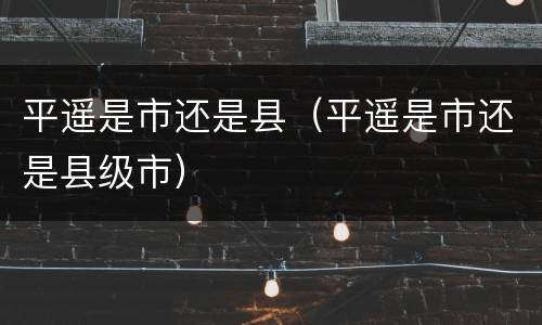 平遥是市还是县（平遥是市还是县级市）