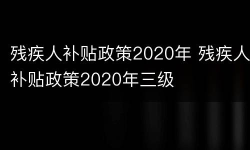 残疾人补贴政策2020年 残疾人补贴政策2020年三级