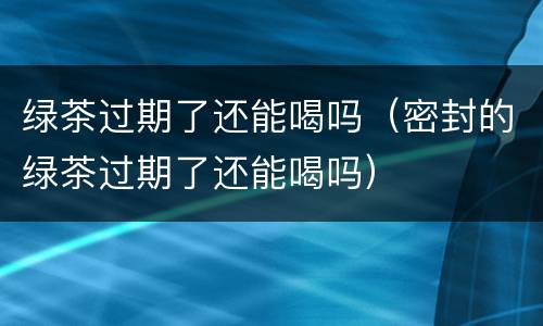 绿茶过期了还能喝吗（密封的绿茶过期了还能喝吗）