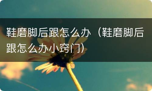 鞋磨脚后跟怎么办（鞋磨脚后跟怎么办小窍门）