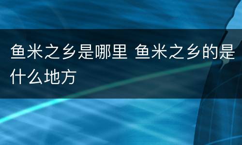 鱼米之乡是哪里 鱼米之乡的是什么地方