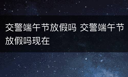 交警端午节放假吗 交警端午节放假吗现在