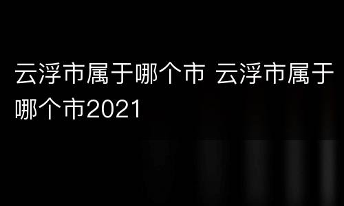 云浮市属于哪个市 云浮市属于哪个市2021