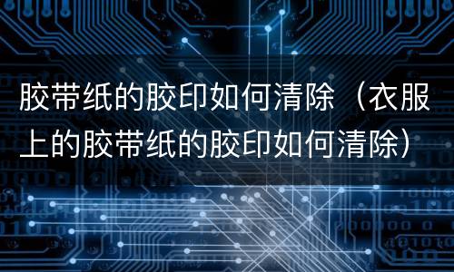 胶带纸的胶印如何清除（衣服上的胶带纸的胶印如何清除）