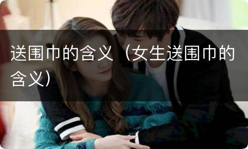 送围巾的含义（女生送围巾的含义）