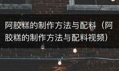 阿胶糕的制作方法与配料（阿胶糕的制作方法与配料视频）