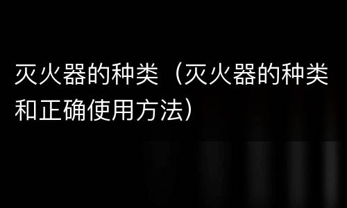 灭火器的种类（灭火器的种类和正确使用方法）