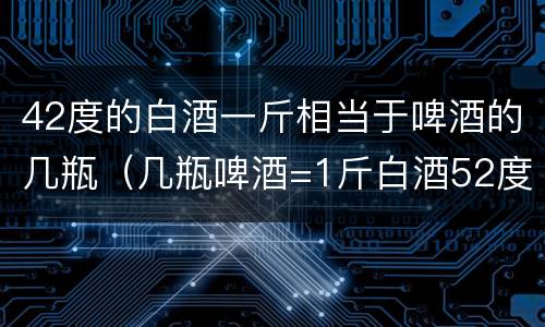 42度的白酒一斤相当于啤酒的几瓶（几瓶啤酒=1斤白酒52度）