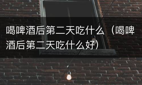 喝啤酒后第二天吃什么（喝啤酒后第二天吃什么好）