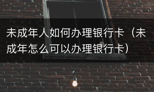 未成年人如何办理银行卡（未成年怎么可以办理银行卡）