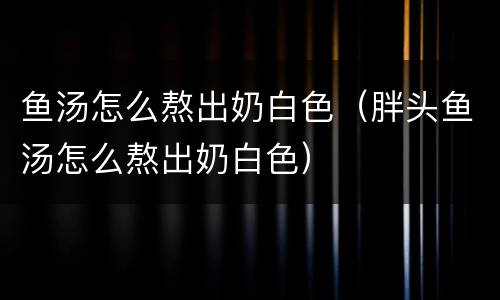 鱼汤怎么熬出奶白色（胖头鱼汤怎么熬出奶白色）