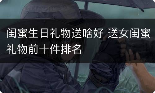 闺蜜生日礼物送啥好 送女闺蜜礼物前十件排名