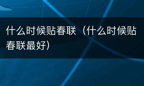 什么时候贴春联（什么时候贴春联最好）