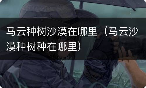 马云种树沙漠在哪里（马云沙漠种树种在哪里）
