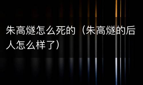 朱高燧怎么死的（朱高燧的后人怎么样了）