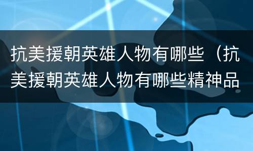 抗美援朝英雄人物有哪些（抗美援朝英雄人物有哪些精神品质）