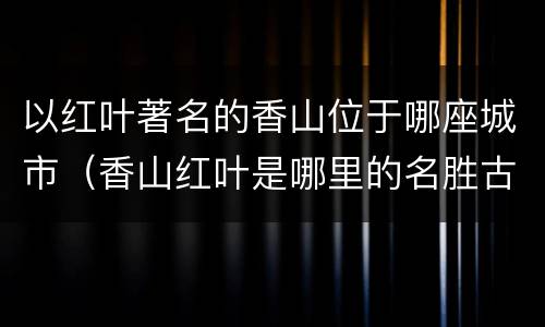 以红叶著名的香山位于哪座城市（香山红叶是哪里的名胜古迹）