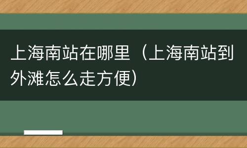上海南站在哪里（上海南站到外滩怎么走方便）