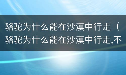 骆驼为什么能在沙漠中行走（骆驼为什么能在沙漠中行走,不怕风沙写一段话）