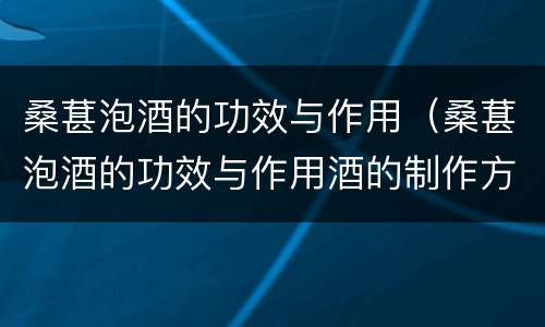 桑葚泡酒的功效与作用（桑葚泡酒的功效与作用酒的制作方法）