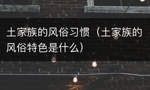 土家族的风俗习惯（土家族的风俗特色是什么）