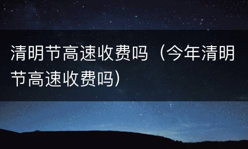 清明节高速收费吗（今年清明节高速收费吗）