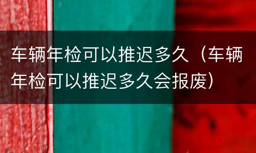 车辆年检可以推迟多久（车辆年检可以推迟多久会报废）